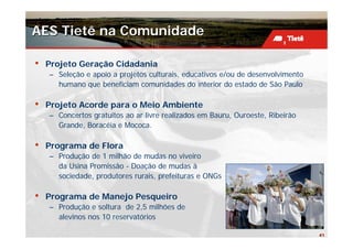 AES Tietê na Comunidade

•   Projeto Geração Cidadania
    – Seleção e apoio a projetos culturais, educativos e/ou de desenvolvimento
      humano que beneficiam comunidades do interior do estado de São Paulo

•   Projeto Acorde para o Meio Ambiente
    – Concertos gratuitos ao ar livre realizados em Bauru, Ouroeste, Ribeirão
      Grande, Boracéia e Mococa.

•   Programa de Flora
    – Produção de 1 milhão de mudas no viveiro
      da Usina Promissão - Doação de mudas à
      sociedade, produtores rurais, prefeituras e ONGs

•   Programa de Manejo Pesqueiro
    – Produção e soltura de 2,5 milhões de
      alevinos nos 10 reservatórios

                                                                                 41
 