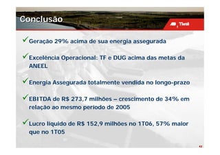 Conclusão

 Geração 29% acima de sua energia assegurada

 Excelência Operacional: TF e DUG acima das metas da
 ANEEL

 Energia Assegurada totalmente vendida no longo-prazo

 EBITDA de R$ 273,7 milhões – crescimento de 34% em
 relação ao mesmo período de 2005

 Lucro líquido de R$ 152,9 milhões no 1T06, 57% maior
 que no 1T05

                                                        42
 