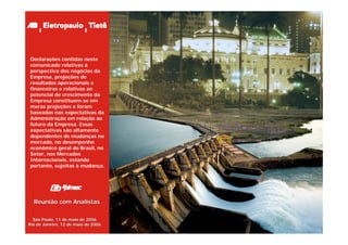 Declarações contidas neste
comunicado relativas à
perspectiva dos negócios da
Empresa, projeções de
resultados operacionais e
financeiras e relativas ao
potencial de crescimento da
Empresa constituem-se em
meras projeções e foram
baseadas nas expectativas da
Administração em relação ao
futuro da Empresa. Essas
expectativas são altamente
dependentes de mudanças no
mercado, no desempenho
econômico geral do Brasil, no
Setor, nos Mercados
Internacionais, estando
portanto, sujeitas à mudança.




  Reunião com Analistas


  São Paulo, 11 de maio de 2006
Rio de Janeiro, 12 de maio de 2006
 