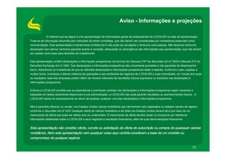 Aviso - Informações e projeções

             O material que se segue é uma apresentação de informações gerais de antecedentes da LOCALIZA na data da apresentação.
Trata-se de informação resumida sem intenções de serem completas, que não devem ser consideradas por investidores potenciais como
recomendação. Esta apresentação é estritamente confidencial e não pode ser divulgada a nenhuma outra pessoa. Não fazemos nenhuma
declaração nem damos nenhuma garantia quanto à correção, adequação ou abrangência das informações aqui apresentadas, que não devem
ser usadas como base para decisões de investimento.

Esta apresentação contém declarações e informações prospectivas nos termos da Cláusula 27Aª da Securities Act of 1933 e Cláusula 21E do
Securities Exchange Act of 1934. Tais declarações e informações prospectivas são unicamente previsões e não garantias do desempenho
futuro. Advertimos os investidores de que as referidas declarações e informações prospectivas estão e estarão, conforme o caso, sujeitas a
muitos riscos, incertezas e fatores relativos às operações e aos ambientes de negócios da LOCALIZA e suas controladas, em virtude dos quais
os resultados reais das empresas podem diferir de maneira relevante de resultados futuros expressos ou implícitos nas declarações e
informações prospectivas.

Embora a LOCALIZA acredite que as expectativas e premissas contidas nas declarações e informações prospectivas sejam razoáveis e
baseadas em dados atualmente disponíveis à sua administração, a LOCALIZA não pode garantir resultados ou acontecimentos futuros. A
LOCALIZA isenta-se expressamente do dever de atualizar qualquer uma das declarações e informações prospectivas.

Não é permitido oferecer ou vender nos Estados Unidos valores mobiliários que não tenham sido registrados ou estejam isentos de registro
conforme a Securities Act of 1933. Qualquer oferta de valores mobiliários a ser feita nos Estados Unidos deverá sê-lo por meio de um
memorando de oferta que pode ser obtido com os underwriters. O memorando de oferta deverá conter ou incorporar por referência
informações detalhadas sobre a LOCALIZA e seus negócios e resultados financeiros, além de suas demonstrações financeiras.


Esta apresentação não constitui oferta, convite ou solicitação de oferta de subscrição ou compra de quaisquer valores
mobiliários. Nem esta apresentação nem qualquer coisa aqui contida constituem a base de um contrato ou
compromisso de qualquer espécie.

                                                                                                                                       13
 
