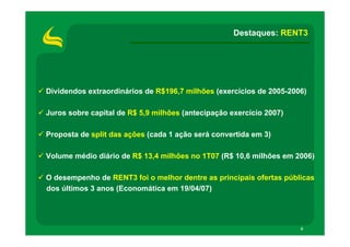 Destaques: RENT3




Dividendos extraordinários de R$196,7 milhões (exercícios de 2005-2006)

Juros sobre capital de R$ 5,9 milhões (antecipação exercício 2007)

Proposta de split das ações (cada 1 ação será convertida em 3)

Volume médio diário de R$ 13,4 milhões no 1T07 (R$ 10,6 milhões em 2006)

O desempenho de RENT3 foi o melhor dentre as principais ofertas públicas
dos últimos 3 anos (Economática em 19/04/07)




                                                                     4
 