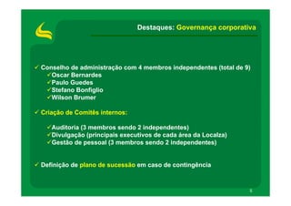 Destaques: Governança corporativa




Conselho de administração com 4 membros independentes (total de 9)
   Oscar Bernardes
   Paulo Guedes
   Stefano Bonfiglio
   Wilson Brumer

Criação de Comitês internos:

   Auditoria (3 membros sendo 2 independentes)
   Divulgação (principais executivos de cada área da Localza)
   Gestão de pessoal (3 membros sendo 2 independentes)


Definição de plano de sucessão em caso de contingência



                                                                 5
 