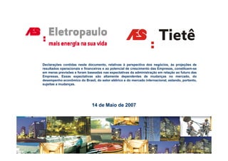 Declarações contidas neste documento, relativas à perspectiva dos negócios, às projeções de
resultados operacionais e financeiros e ao potencial de crescimento das Empresas, constituem-se
em meras previsões e foram baseadas nas expectativas da administração em relação ao futuro das
Empresas. Essas expectativas são altamente dependentes de mudanças no mercado, do
desempenho econômico do Brasil do setor elétrico e do mercado internacional estando portanto
                            Brasil,                              internacional, estando, portanto,
sujeitas a mudanças.




                               14 de Maio de 2007
 
