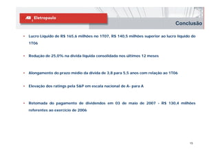 Conclusão

•   Lucro Líquido de R$ 165,6 milhões no 1T07, R$ 140,5 milhões superior ao lucro líquido do
    1T06


•   Redução de 25,0% na dívida líquida consolidada nos últimos 12 meses



•   Alongamento do prazo médio da dívida de 3,8 para 5,5 anos com relação ao 1T06


•   Elevação dos ratings pela S&P em escala nacional de A- para A



•   Retomada do pagamento de dividendos em 03 de maio de 2007 - R$ 130,4 milhões
    referentes ao exercício de 2006




                                                                                         13
 