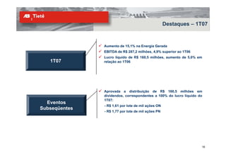 Destaques – 1T07



               Aumento de 15,1% na Energia Gerada
               EBITDA de R$ 287,2 milhões, 4,9% superior ao 1T06
               Lucro líquido de R$ 160,5 milhões, aumento de 5,0% em
   1T07        relação ao 1T06




               Aprovada a distribuição de R$ 160,5 milhões em
               dividendos, correspondentes a 100% do lucro líquido do
                                 p                           q
               1T07:
  Eventos
               - R$ 1,61 por lote de mil ações ON
Subseqüentes
               - R$ 1,77 por lote de mil ações PN




                                                                    16
 