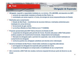Obrigação de Expansão

Obrigação: expandir a capacidade instalada em, no mínimo, 15% (400 MW), até dezembro de 2007:
     aumento da capacidade instalada no Estado de São Paulo; ou
     contratação, por prazo superior a 5 anos, de energia de novos empreendimentos do Estado

Restrições para cumprimento:
     Estado de São Paulo – insuficiência de recursos hídricos e restrições ambientais para
  instalação de usinas térmicas
     fornecimento de gás restrito
     Lei do Novo Modelo do Setor Elétrico (Lei nº 10.848/04)

Proposta apresentada pela AES Tietê ao Governo do Estado de SP:
    suspensão da obrigação pelo período de 5 anos. Durante este prazo a AES Tietê poderá
  analisar projetos de investimento livremente, independente da localização
    liberação da obrigação após o período de suspensão, caso ainda existam restrições ao
  cumprimento da obrigação
    nenhuma quantia e/ou obrigação substituta será devida como indenização

Governo do Estado de São Paulo e Aneel estão avaliando as seguintes alternativas:
    prorrogação da obrigação de expansão pelo período de 2 anos
    suspensão da obrigação se comprovada a inviabilidade de seu cumprimento

Até o momento a AES Tietê não recebeu nenhuma resposta formal por parte do Governo ou da
Aneel
                                                                                                19
 