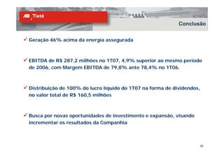 Conclusão


Geração 46% acima da energia assegurada



EBITDA de R$ 287 2 milhões no 1T07 4 9% superior ao mesmo período
             287,2            1T07, 4,9%
de 2006, com Margem EBITDA de 79,8% ante 78,4% no 1T06.



Distribuição de 100% do lucro líquido do 1T07 na forma de dividendos,
no valor total de R$ 160,5 milhões
                   $    ,



Busca por novas oportunidades de investimento e expansão, visando
                                                expansão
incrementar os resultados da Companhia



                                                                        25
 