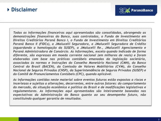  Disclaimer



  Todas as informações financeiras aqui apresentadas são consolidadas, abrangendo as
  demonstrações financeiras do Banco, suas controladas, o Fundo de Investimento em
  Direitos Creditórios Paraná Banco I, o Fundo de Investimento em Direitos Creditórios
  Paraná Banco II (FIDCs), a JMalucelli Seguradora, a JMalucelli Seguradora de Crédito
  (aguardando a homologação da SUSEP), a JMalucelli Re., JMalucelli Agenciamento e
  Paraná Administradora de Consórcio. As informações, exceto quando indicado de forma
  diferente, são expressas em moeda corrente nacional (em milhares de reais) e foram
  elaboradas com base nas práticas contábeis emanadas da legislação societária,
  associadas às normas e instruções do Conselho Monetário Nacional (CMN), do Banco
  Central do Brasil (BACEN), da Comissão de Valores Mobiliários (CVM), do Conselho
  Nacional de Seguros Privados (CNSP), da Superintendência de Seguros Privados (SUSEP) e
  do Comitê de Pronunciamentos Contábeis (CPC), quando aplicável.
  As informações contidas neste material sobre eventos futuros estão expostas a riscos e
  incertezas e sujeitas a alterações, decorrentes, entre outros fatores: do comportamento
  do mercado, da situação econômica e política do Brasil e de modificações legislativas e
  regulamentares. As informações aqui apresentadas são inteiramente baseadas nas
  expectativas da Administração do Banco quanto ao seu desempenho futuro, não
  constituindo qualquer garantia de resultados.




                                                                                            2
 