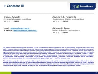  Contatos RI


 Cristiano Malucelli                                                                 Mauricio N. G. Fanganiello
 Diretor de Relações com Investidores                                                Coordenador de Relações com Investidores
 Tel: (41) 3351-9950                                                                 Tel: (41) 3351-9765



 e-mail: ri@paranabanco.com.br                                                       Marianne C. Baggio
 IR Website: www.paranabanco.com.br/ri                                               Analista de Relações com Investidores
                                                                                     Tel: (41) 3351-9645




Este material pode incluir estimativas e declarações futuras. Essas estimativas e declarações futuras têm por embasamento, em grande parte, expectativas
atuais e projeções sobre eventos futuros e tendências financeiras que afetam ou podem afetar os nossos negócios. Muitos fatores importantes podem afetar
adversamente os resultados do Banco Paraná Banco tais como previstos em nossas estimativas e declarações futuras. Tais fatores incluem, entre outros, os
seguintes: conjuntura econômica nacional e internacional, políticas fiscal, cambial e monetária, aumento da concorrência no setor de crédito consignado,
habilidade do Banco Paraná Banco em obter funding para suas operações e alterações nas normas do Banco Central. As palavras “acredita”, “pode”,
“poderá”, “visa”, “estima”, “continua”, “antecipa”, “pretende”, “espera” e outras palavras similares têm por objetivo identificar estimativas e projeções.
As considerações sobre estimativas e declarações futuras incluem informações atinentes a resultados e projeções, estratégia, posição concorrência,
ambiente do setor, oportunidades de crescimento, os efeitos de regulamentação futura e os efeitos da concorrência.

Tais estimativas e projeções referem-se apenas à data em que foram expressas, sendo que não assumimos a obrigação de atualizar publicamente ou revisar
quaisquer dessas estimativas em razão da ocorrência de nova informação, eventos futuros ou de quaisquer outros fatores. Em vista dos riscos e incertezas
aqui descritos, as estimativas e declarações futuras constantes deste material podem não vir a se concretizar. Tendo em vista estas limitações, os acionistas
e investidores não devem tomar quaisquer decisões com base nas estimativas, projeções e declarações futuras contidas neste material.




                                                                                                                                                                20
 