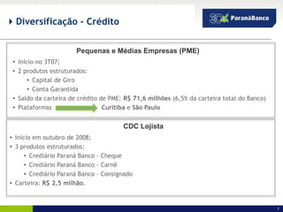  Diversificação - Crédito


                       Pequenas e Médias Empresas (PME)
 • Início no 3T07;
 • 2 produtos estruturados:
       • Capital de Giro
       • Conta Garantida
 • Saldo da carteira de crédito de PME: R$ 71,6 milhões (6,5% da carteira total do Banco)
 • Plataformas                   Curitiba e São Paulo


                                       CDC Lojista
• Início em outubro de 2008;
• 3 produtos estruturados:
      • Crediário Paraná Banco – Cheque
      • Crediário Paraná Banco - Carnê
      • Crediário Paraná Banco – Consignado
• Carteira: R$ 2,5 milhão.


                                                                                            7
 