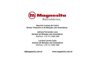 Maurício Lustosa de CastroMaurício Lustosa de Castro
Diretor Financeiro e de Relações com Investidores
Adriana Fernandes Lana
G d R l I idGerente de Relações com Investidores
Telefone: (+55 31) 3368-1069
Luciana Corrêa CostaLuciana Corrêa Costa
Analista de Relações com Investidores
Telefone: (+55 31) 3368-1068
ri@magnesita.com.br www.magnesita.com.br
 