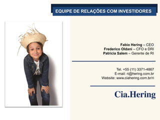 EQUIPE DE RELAÇÕES COM INVESTIDORES




                            Fabio Hering – CEO
                 Frederico Oldani – CFO e DRI
                 Patrícia Salem – Gerente de RI



                         Tel. +55 (11) 3371-4867
                       E-mail: ri@hering.com.br
                Website: www.ciahering.com.br/ri
 
