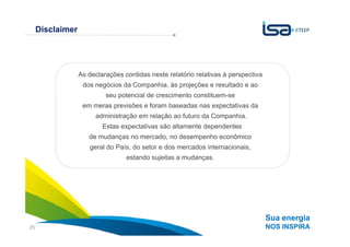 Disclaimer




                  As declarações contidas neste relatório relativas à perspectiva
                   dos negócios da Companhia, às projeções e resultado e ao
                           seu potencial de crescimento constituem-se
                   em meras previsões e foram baseadas nas expectativas da
                       administração em relação ao futuro da Companhia.
                          Estas expectativas são altamente dependentes
                     de mudanças no mercado, no desempenho econômico
                     geral do País, do setor e dos mercados internacionais,
                                  estando sujeitas a mudanças.




                                                                                    Sua energia
25                                                                                  NOS INSPIRA
 