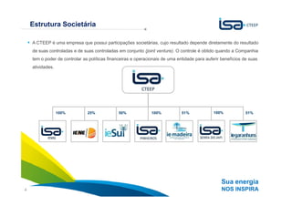 Estrutura Societária

    A CTEEP é uma empresa que possui participações societárias, cujo resultado depende diretamente do resultado
                            A estratégia da CTEEP é baseada no crescimento sustentável
    de suas controladas e de suas controladas em conjunto (joint venture). O controle é obtido quando a Companhia
                                                  com foco na contínua criação de valor
    tem o poder de controlar as políticas financeiras e operacionais de uma entidade para auferir benefícios de suas
    atividades.




                  100%         25%            50%              100%           51%             100%            51%




                                                                                                  Sua energia
4                                                                                                 NOS INSPIRA
 
