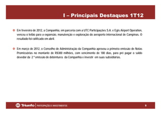 I – Principais Destaques 1T12
Em fevereiro de 2012, a Companhia, em parceria com a UTC Participações S.A. e Egis Airport Operation,Em fevereiro de 2012, a Companhia, em parceria com a UTC Participações S.A. e Egis Airport Operation,
venceu o leilão para a expansão, manutenção e exploração do aeroporto internacional de Campinas. O
resultado foi ratificado em abril.
Em março de 2012, o Conselho de Administração da Companhia aprovou a primeira emissão de Notas
Promissórias no montante de R$300 milhões, com vencimento de 180 dias, para pré pagar o saldo
devedor da 2 º emissão de debêntures da Companhia e investir em suas subsidiáriasdevedor da 2 º emissão de debêntures da Companhia e investir em suas subsidiárias.
5
 