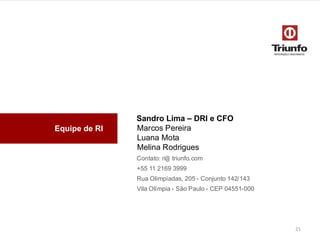 Equipe de RI
Sandro Lima – DRI e CFO
Marcos Pereira
Luana Mota
Melina Rodrigues
Contato: ri@ triunfo.com
+55 11 2169 3999
Rua Olimpíadas, 205 - Conjunto142/143
Vila Olímpia- São Paulo - CEP 04551-000
21
 