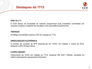 Destaques do 1T13
4
IFRS 10 e 11:
A CCR deixou de consolidar de maneira proporcional suas investidas controladas em
conjunto e passou a registrar tal resultado como equivalência patrimonial.
TRÁFEGO:
O tráfego consolidado cresceu 2,0% em relação ao 1T12.
ARRECADAÇÂO ELETRÔNICA:
O número de usuários da STP expandiu-se em 14,9%, em relação a março de 2012,
atingindo 3.875 mil tag’s ativos.
LUCRO LÍQUIDO:
Crescimento de 16,6% em relação ao 1T12, atingindo R$ 336,7 milhões, resultado do
melhor desempenho operacional e financeiro.
 