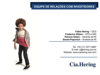 EQUIPE DE RELAÇÕES COM INVESTIDORES
Fabio Hering – CEO
Frederico Oldani – CFO e DRI
Patrícia Salem – Gerente de RI
Daniel Popovich – Analista de RI
Tel. +55 (11) 3371-4867
E-mail: ri@hering.com.br
Website: www.ciahering.com.br/ri
 