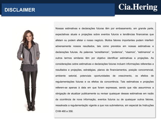 DISCLAIMER
Nossas estimativas e declarações futuras têm por embasamento, em grande parte,
expectativas atuais e projeções sobre eventos futuros e tendências financeiras que
afetam ou podem afetar o nosso negócio. Muitos fatores importantes podem interferir
adversamente nossos resultados, tais como previstos em nossas estimativas e
declarações futuras. As palavras “acreditamos”, “podemos”, “visamos”, “estimamos” e
outros termos similares têm por objetivo identificar estimativas e projeções. As
considerações sobre estimativas e declarações futuras incluem informações referentes a
resultados e projeções, estratégias, planos de financiamentos, posição concorrencial,
ambiente setorial, potenciais oportunidades de crescimento, os efeitos de
regulamentações futuras e os efeitos da concorrência. Tais estimativas e projeções
referem-se apenas à data em que foram expressas, sendo que não assumimos a
obrigação de atualizar publicamente ou revisar quaisquer dessas estimativas em razão
da ocorrência de nova informação, eventos futuros ou de quaisquer outros fatores,
ressalvada a regulamentação vigente a que nos submetemos, em especial às Instruções
CVM 480 e 358.
 