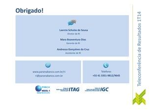 TeleconferênciadeResultados1T14
Laercio Schulze de Sousa
Diretor de RI
Mara Boaventura Dias
Gerente de RI
Obrigado!
Andressa Gonçalves da Cruz
Assistente de RI
TeleconferênciadeResultados1T14
www.paranabanco.com.br/ri
ri@paranabanco.com.br
Telefone:
+55 41 3351-9812/9645
 