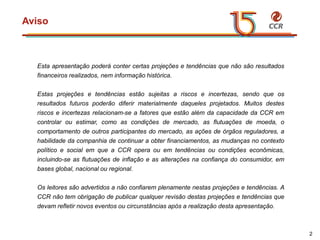 voltar início
Aviso
2
Esta apresentação poderá conter certas projeções e tendências que não são resultados
financeiros realizados, nem informação histórica.
Estas projeções e tendências estão sujeitas a riscos e incertezas, sendo que os
resultados futuros poderão diferir materialmente daqueles projetados. Muitos destes
riscos e incertezas relacionam-se a fatores que estão além da capacidade da CCR em
controlar ou estimar, como as condições de mercado, as flutuações de moeda, o
comportamento de outros participantes do mercado, as ações de órgãos reguladores, a
habilidade da companhia de continuar a obter financiamentos, as mudanças no contexto
político e social em que a CCR opera ou em tendências ou condições econômicas,
incluindo-se as flutuações de inflação e as alterações na confiança do consumidor, em
bases global, nacional ou regional.
Os leitores são advertidos a não confiarem plenamente nestas projeções e tendências. A
CCR não tem obrigação de publicar qualquer revisão destas projeções e tendências que
devam refletir novos eventos ou circunstâncias após a realização desta apresentação.
 