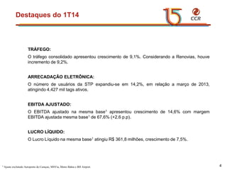 voltar início
Destaques do 1T14
4
TRÁFEGO:
O tráfego consolidado apresentou crescimento de 9,1%. Considerando a Renovias, houve
incremento de 9,2%.
ARRECADAÇÂO ELETRÔNICA:
O número de usuários da STP expandiu-se em 14,2%, em relação a março de 2013,
atingindo 4.427 mil tags ativos.
EBITDA AJUSTADO:
O EBITDA ajustado na mesma base1 apresentou crescimento de 14,6% com margem
EBITDA ajustada mesma base1 de 67,6% (+2,6 p.p).
LUCRO LÍQUIDO:
O Lucro Líquido na mesma base1 atingiu R$ 361,8 milhões, crescimento de 7,5%.
1 Ajuste excluindo Aeroporto de Curaçao, MSVia, Metro Bahia e BH Airport.
 
