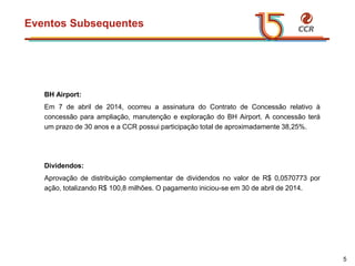 voltar início
Eventos Subsequentes
5
BH Airport:
Em 7 de abril de 2014, ocorreu a assinatura do Contrato de Concessão relativo à
concessão para ampliação, manutenção e exploração do BH Airport. A concessão terá
um prazo de 30 anos e a CCR possui participação total de aproximadamente 38,25%.
Dividendos:
Aprovação de distribuição complementar de dividendos no valor de R$ 0,0570773 por
ação, totalizando R$ 100,8 milhões. O pagamento iniciou-se em 30 de abril de 2014.
 