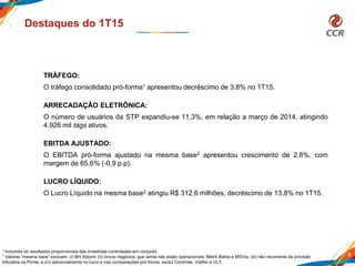 4
Destaques do 1T15
TRÁFEGO:
O tráfego consolidado pró-forma1 apresentou decréscimo de 3,8% no 1T15.
ARRECADAÇÂO ELETRÔNICA:
O número de usuários da STP expandiu-se 11,3%, em relação a março de 2014, atingindo
4.926 mil tags ativos.
EBITDA AJUSTADO:
O EBITDA pró-forma ajustado na mesma base2 apresentou crescimento de 2,8%, com
margem de 65,6% (-0,9 p.p).
LUCRO LÍQUIDO:
O Lucro Líquido na mesma base2 atingiu R$ 312,6 milhões, decréscimo de 13,8% no 1T15.
1 Incluindo os resultados proporcionais das investidas controladas em conjunto.
² Valores “mesma base” excluem: (i) BH Airport; (ii) novos negócios, que ainda não estão operacionais: Metrô Bahia e MSVia; (iii) não recorrente da provisão
tributária na Ponte; e (iv) adicionalmente no lucro e nas comparações pró-forma, exclui Controlar, ViaRio e VLT.
 
