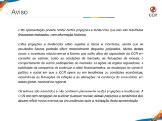 Aviso
2
Esta apresentação poderá conter certas projeções e tendências que não são resultados
financeiros realizados, nem informação histórica.
Estas projeções e tendências estão sujeitas a riscos e incertezas, sendo que os
resultados futuros poderão diferir materialmente daqueles projetados. Muitos destes
riscos e incertezas relacionam-se a fatores que estão além da capacidade da CCR em
controlar ou estimar, como as condições de mercado, as flutuações de moeda, o
comportamento de outros participantes do mercado, as ações de órgãos reguladores, a
habilidade da companhia de continuar a obter financiamentos, as mudanças no contexto
político e social em que a CCR opera ou em tendências ou condições econômicas,
incluindo-se as flutuações de inflação e as alterações na confiança do consumidor, em
bases global, nacional ou regional.
Os leitores são advertidos a não confiarem plenamente nestas projeções e tendências. A
CCR não tem obrigação de publicar qualquer revisão destas projeções e tendências que
devam refletir novos eventos ou circunstâncias após a realização desta apresentação.
 