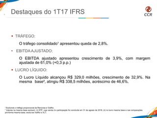  TRÁFEGO:
O tráfego consolidado¹ apresentou queda de 2,8%.
• EBITDA AJUSTADO:
O EBITDA ajustado apresentou crescimento de 3,9%, com margem
ajustada de 61,0% (+0,3 p.p.)
 LUCRO LÍQUIDO:
O Lucro Líquido alcançou R$ 329,0 milhões, crescimento de 32,9%. Na
mesma base², atingiu R$ 338,5 milhões, acréscimo de 46,6%.
Destaques do 1T17 IFRS
3
1 Excluindo o tráfego proporcional da Renovias e ViaRio.
² Valores na mesma base excluem: (i) STP, cuja venda d e participação foi concluída em 31 de agosto de 2016; (ii) no lucro mesma base e nas comparações
pró-forma mesma base, exclui-se ViaRio e VLT.
 