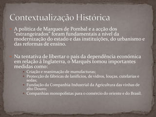 A política de Marques de Pombal e a acção dos “estrangeirados” foram fundamentais a nível da modernização do estado e das instituições, do urbanismo e das reformas de ensino.