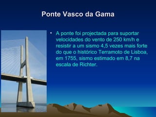 Ponte Vasco da Gama A ponte foi projectada para suportar velocidades do vento de 250 km/h e resistir a um sismo 4,5 vezes mais forte do que o histórico Terramoto de Lisboa, em 1755, sismo estimado em 8,7 na escala de Richter.  
