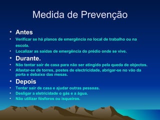 Medida de Prevenção Antes Verificar se há planos de emergência no local de trabalho ou na escola.   Localizar as saídas de emergência do prédio onde se vive. Durante. Não tentar sair de casa para não ser atingido pela queda de objectos. Afastar-se de torres, postes de electricidade, abrigar-se no vão da porta e debaixo das mesas. Depois Tentar sair de casa e ajudar outras pessoas. Desligar a eletricidade o gás e a água. Não utilizar fósforos ou isqueiros. 
