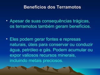 Benefícios dos Terramotos Apesar de suas consequências trágicas, os terramotos também geram benefícios.  Eles podem gerar fontes e represas naturais, úteis para conservar ou conduzir água, petróleo e gás. Podem acumular ou expor valiosos recursos minerais, incluindo metais preciosos.  