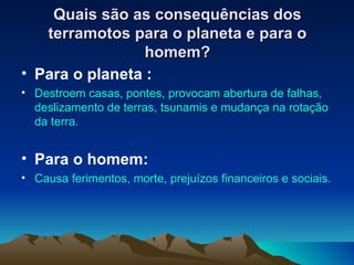 Quais são as consequências dos terramotos para o planeta e para o homem? Para o planeta : Destroem casas, pontes, provocam abertura de falhas, deslizamento de terras, tsunamis e mudança na rotação da terra. Para o homem: Causa ferimentos, morte, prejuízos financeiros e sociais. 