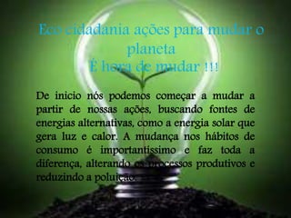 Eco cidadania ações para mudar o 
planeta 
É hora de mudar !!! 
De inicio nós podemos começar a mudar a 
partir de nossas ações, buscando fontes de 
energias alternativas, como a energia solar que 
gera luz e calor. A mudança nos hábitos de 
consumo é importantíssimo e faz toda a 
diferença, alterando os processos produtivos e 
reduzindo a poluição. 
 