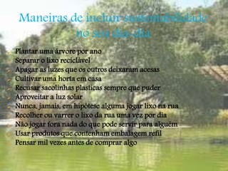 Maneiras de incluir sustentabilidade 
no seu dia-dia 
 Plantar uma árvore por ano 
 Separar o lixo reciclável 
 Apagar as luzes que os outros deixaram acesas 
 Cultivar uma horta em casa 
 Recusar sacolinhas plasticas sempre que puder 
 Aproveitar a luz solar 
 Nunca, jamais, em hipótese alguma jogar lixo na rua 
 Recolher ou varrer o lixo da rua uma vez por dia 
 Não jogar fora nada do que pode servir para alguém 
 Usar produtos que contenham embalagem refil 
 Pensar mil vezes antes de comprar algo 
 
