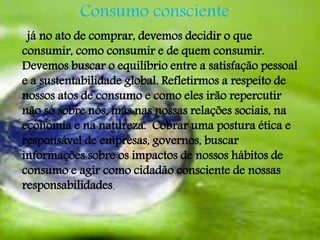 Consumo consciente 
já no ato de comprar, devemos decidir o que 
consumir, como consumir e de quem consumir. 
Devemos buscar o equilíbrio entre a satisfação pessoal 
e a sustentabilidade global. Refletirmos a respeito de 
nossos atos de consumo e como eles irão repercutir 
não só sobre nós, más nas nossas relações sociais, na 
economia e na natureza. Cobrar uma postura ética e 
responsável de empresas, governos, buscar 
informações sobre os impactos de nossos hábitos de 
consumo e agir como cidadão consciente de nossas 
responsabilidades. 
 