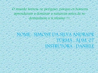 O mundo tornou-se perigoso, porque os homens 
aprenderam a dominar a natureza antes de se 
dominarem a si mesmo !!! 
NOME : SIMONE DA SILVA ANDRADE 
TURMA : ADM. 07 
INSTRUTORA : DANIELE 
