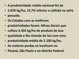 • A produtividade média nacional foi de 
• 2.070 kg/ha, 15,7% inferior a colhida na safra 
• passada. 
• Os Estados com as melhores 
• produtividades foram: Minas Gerais que 
• colheu 4.303 kg/ha de produto de boa 
• qualidade e Rio Grande do Sul com uma 
• produtividade média de 2.100 kg/ha. 
• As maiores perdas se localizam no 
• Paraná, São Paulo e no distrito Federal. 
 