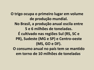 O trigo ocupa o primeiro lugar em volume 
de produção mundial. 
No Brasil, a produção anual oscila entre 
5 e 6 milhões de toneladas. 
É cultivado nas regiões Sul (RS, SC e 
PR), Sudeste (MG e SP) e Centro-oeste 
(MS, GO e DF). 
O consumo anual no país tem se mantido 
em torno de 10 milhões de toneladas. 
 