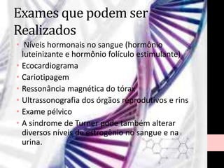 Exames que podem ser
Realizados
• Níveis hormonais no sangue (hormônio
luteinizante e hormônio folículo estimulante)
• Ecocardiograma
• Cariotipagem
• Ressonância magnética do tórax
• Ultrassonografia dos órgãos reprodutivos e rins
• Exame pélvico
• A síndrome de Turner pode também alterar
diversos níveis de estrogênio no sangue e na
urina.
 