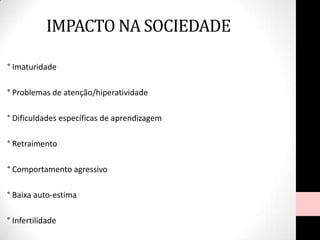 ° Imaturidade
° Problemas de atenção/hiperatividade
° Dificuldades específicas de aprendizagem
° Retraimento
° Comportamento agressivo
° Baixa auto-estima
° Infertilidade
IMPACTO NA SOCIEDADE
 