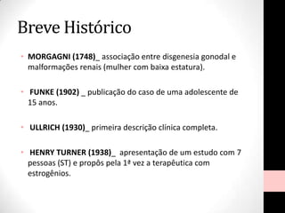 Breve Histórico
• MORGAGNI (1748)_ associação entre disgenesia gonodal e
malformações renais (mulher com baixa estatura).
• FUNKE (1902) _ publicação do caso de uma adolescente de
15 anos.
• ULLRICH (1930)_ primeira descrição clínica completa.
• HENRY TURNER (1938)_ apresentação de um estudo com 7
pessoas (ST) e propôs pela 1ª vez a terapêutica com
estrogênios.
 