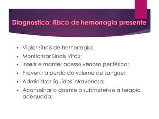 

Vigiar sinais de hemorragia;



Monitorizar Sinais Vitais;



Inserir e manter acesso venoso periférico;



Prevenir a perda do volume de sangue;



Administrar líquidos intravenoso;



Aconselhar o doente a submeter-se a terapia
adequada;

 