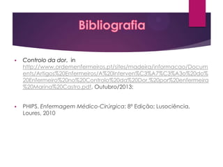 

Controlo da dor, in
http://www.ordemenfermeiros.pt/sites/madeira/informacao/Docum
ents/Artigos%20Enfermeiros/A%20Interven%C3%A7%C3%A3o%20do%
20Enfermeiro%20no%20Controlo%20da%20Dor,%20por%20enfermeira
%20Marina%20Castro.pdf, Outubro/2013;



PHIPS. Enfermagem Médico-Cirúrgica; 8ª Edição; Lusociência,
Loures, 2010

 