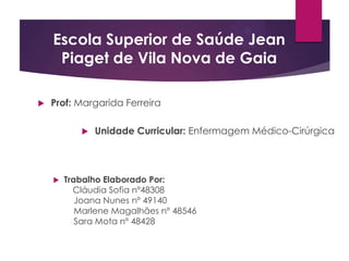 Escola Superior de Saúde Jean
Piaget de Vila Nova de Gaia


Prof: Margarida Ferreira




Unidade Curricular: Enfermagem Médico-Cirúrgica

Trabalho Elaborado Por:
Cláudia Sofia nº48308
Joana Nunes nº 49140
Marlene Magalhães nº 48546
Sara Mota nº 48428

 
