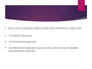 

Deve-se á superabundância de flora normal na vagina de:



Candida Albicans;



TrichomonasVaginalis;



GardnerellaVaginalis (causa mais comum nas mulheres
sexualmente activas).

 