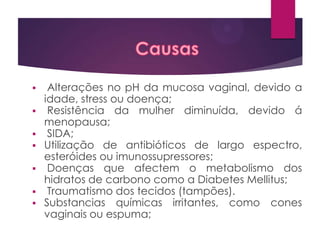 Alterações no pH da mucosa vaginal, devido a
idade, stress ou doença;
 Resistência da mulher diminuída, devido á
menopausa;
 SIDA;
 Utilização de antibióticos de largo espectro,
esteróides ou imunossupressores;
 Doenças que afectem o metabolismo dos
hidratos de carbono como a Diabetes Mellitus;
 Traumatismo dos tecidos (tampões).
 Substancias químicas irritantes, como cones
vaginais ou espuma;


 