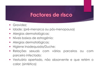 Gravidez;
Idade; (pré-menarca ou pós-menopausa)
Alergias dermatológicas;
Níveis baixos de estrogénio;
Alergias dermatológicas;
Higiene inadequada/Duche;
Relações sexuais com vários parceiros ou com
parceiro infectado;
 Vestuário apertado, não absorvente e que retém o
calor; (sintético)








 